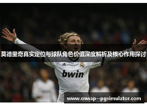 莫德里奇真实定位与球队角色价值深度解析及核心作用探讨