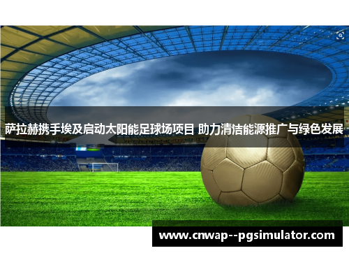萨拉赫携手埃及启动太阳能足球场项目 助力清洁能源推广与绿色发展