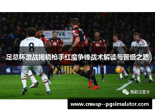 足总杯激战揭晓枪手红魔争锋战术解读与晋级之路