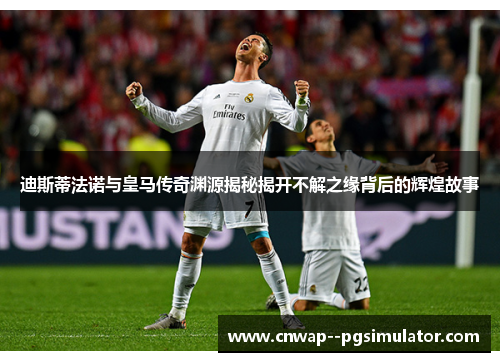 迪斯蒂法诺与皇马传奇渊源揭秘揭开不解之缘背后的辉煌故事