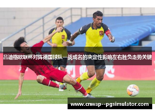 吕迪格欧联杯对阵德国球队一战成名的决定性影响左右胜负走势关键 吕迪格欧联杯对阵德国球队一战成名的决定性影响左右胜负走势关键