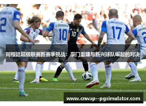 阿根廷超级联赛新赛季挑战:豪门重建与新兴球队崛起的对决 阿根廷超级联赛新赛季挑战:豪门重建与新兴球队崛起的对决