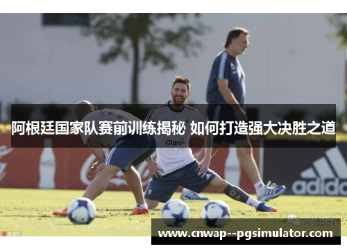 阿根廷国家队赛前训练揭秘 如何打造强大决胜之道 阿根廷国家队赛前训练揭秘 如何打造强大决胜之道