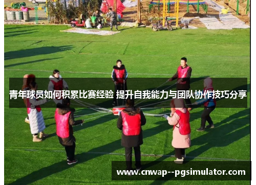 青年球员如何积累比赛经验 提升自我能力与团队协作技巧分享