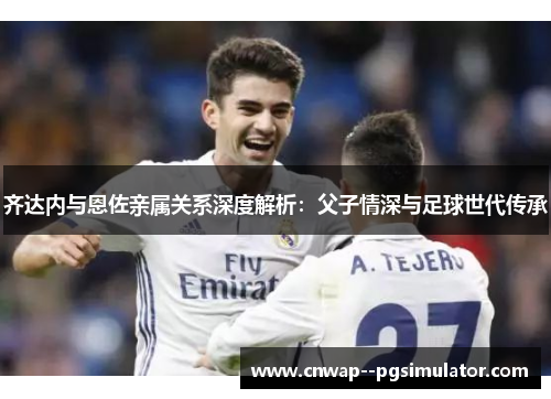 齐达内与恩佐亲属关系深度解析:父子情深与足球世代传承 齐达内与恩佐亲属关系深度解析:父子情深与足球世代传承