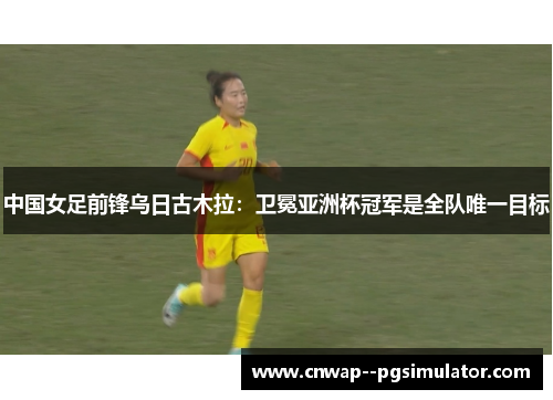 中国女足前锋乌日古木拉：卫冕亚洲杯冠军是全队唯一目标