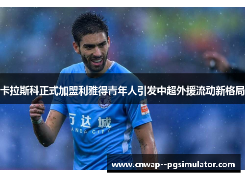 卡拉斯科正式加盟利雅得青年人引发中超外援流动新格局 卡拉斯科正式加盟利雅得青年人引发中超外援流动新格局