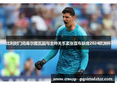 比利时门将库尔图瓦因与主帅关系紧张宣布缺席2024欧洲杯