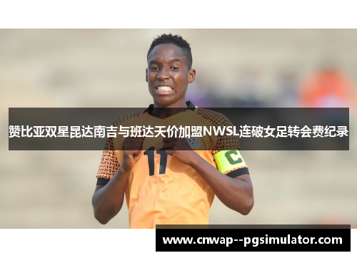 赞比亚双星昆达南吉与班达天价加盟NWSL连破女足转会费纪录