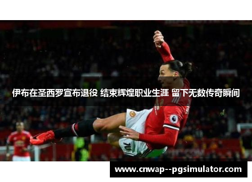 伊布在圣西罗宣布退役 结束辉煌职业生涯 留下无数传奇瞬间 伊布在圣西罗宣布退役 结束辉煌职业生涯 留下无数传奇瞬间