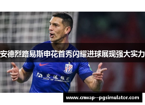 安德烈路易斯申花首秀闪耀进球展现强大实力