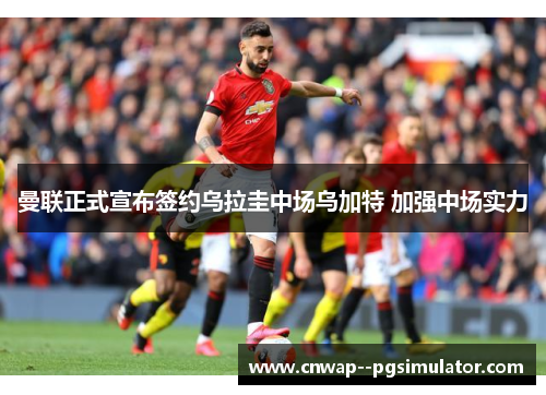 曼联正式宣布签约乌拉圭中场乌加特 加强中场实力