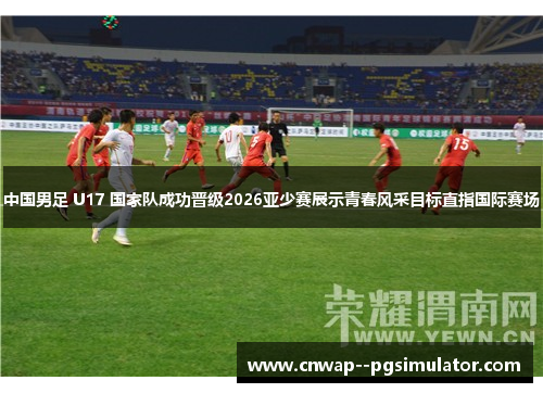 中国男足 U17 国家队成功晋级2026亚少赛展示青春风采目标直指国际赛场 中国男足 U17 国家队成功晋级2026亚少赛展示青春风采目标直指国际赛场